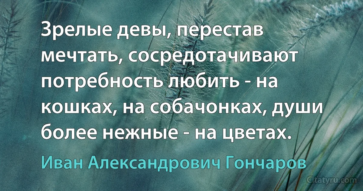 Зрелые девы, перестав мечтать, сосредотачивают потребность любить - на кошках, на собачонках, души более нежные - на цветах. (Иван Александрович Гончаров)