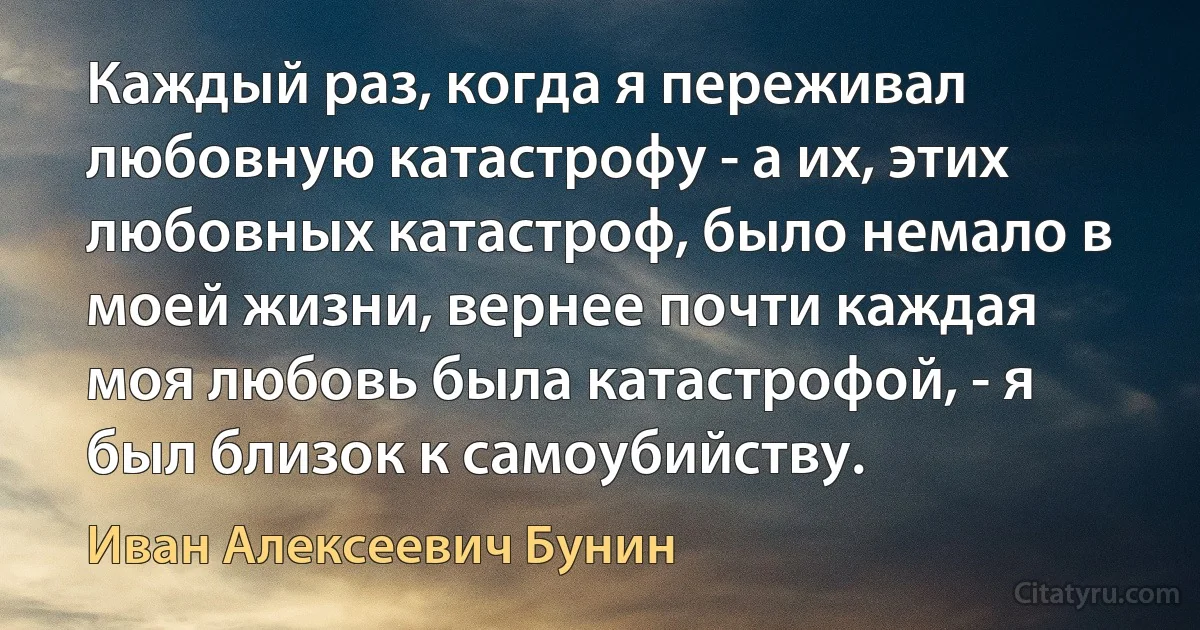 Каждый раз, когда я переживал любовную катастрофу - а их, этих любовных катастроф, было немало в моей жизни, вернее почти каждая моя любовь была катастрофой, - я был близок к самоубийству. (Иван Алексеевич Бунин)