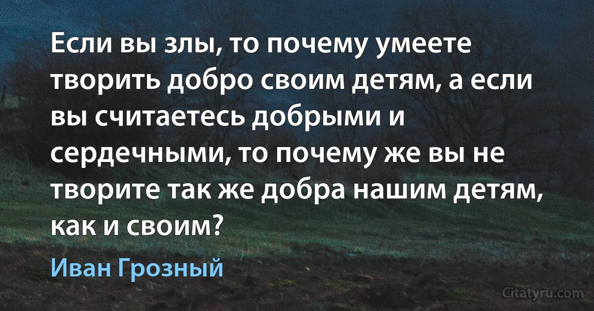 Если вы злы, то почему умеете творить добро своим детям, а если вы считаетесь добрыми и сердечными, то почему же вы не творите так же добра нашим детям, как и своим? (Иван Грозный)