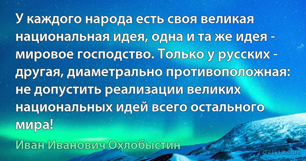 У каждого народа есть своя великая национальная идея, одна и та же идея - мировое господство. Только у русских - другая, диаметрально противоположная: не допустить реализации великих национальных идей всего остального мира! (Иван Иванович Охлобыстин)