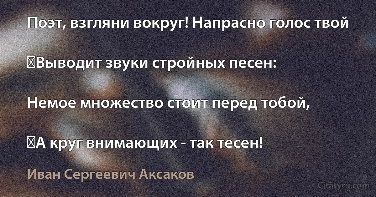 Поэт, взгляни вокруг! Напрасно голос твой

‎Выводит звуки стройных песен:

Немое множество стоит перед тобой,

‎А круг внимающих - так тесен! (Иван Сергеевич Аксаков)