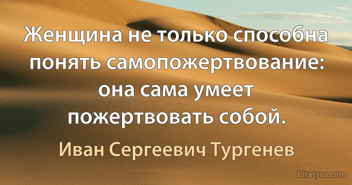 Женщина не только способна понять самопожертвование: она сама умеет пожертвовать собой. (Иван Сергеевич Тургенев)