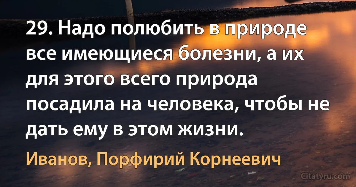 29. Надо полюбить в природе все имеющиеся болезни, а их для этого всего природа посадила на человека, чтобы не дать ему в этом жизни. (Иванов, Порфирий Корнеевич)