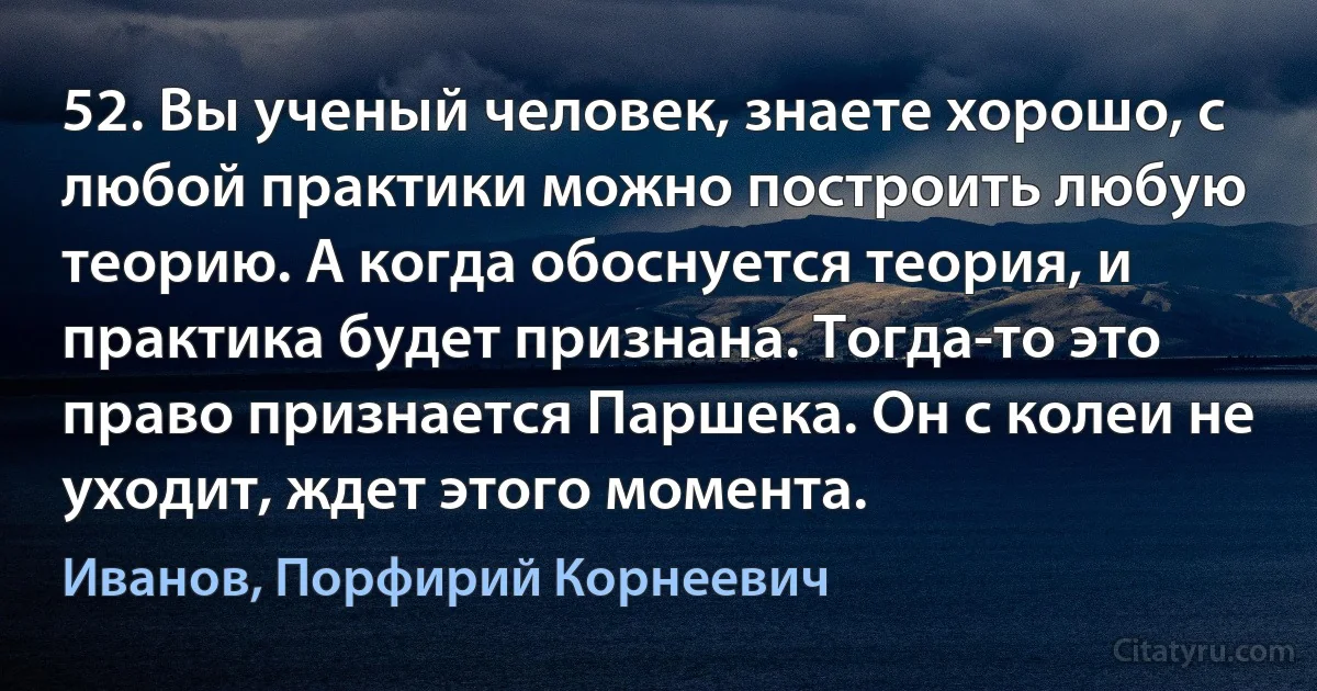 52. Вы ученый человек, знаете хорошо, с любой практики можно построить любую теорию. А когда обоснуется теория, и практика будет признана. Тогда-то это право признается Паршека. Он с колеи не уходит, ждет этого момента. (Иванов, Порфирий Корнеевич)