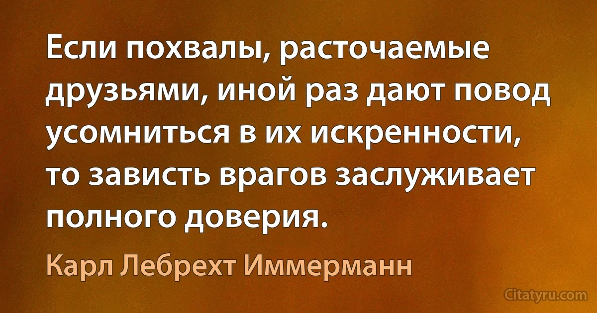 Если похвалы, расточаемые друзьями, иной раз дают повод усомниться в их искренности, то зависть врагов заслуживает полного доверия. (Карл Лебрехт Иммерманн)