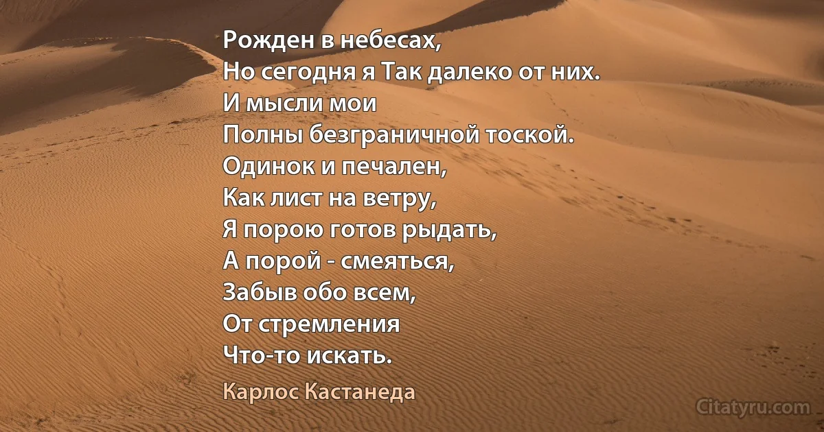 Рожден в небесах,
Но сегодня я Так далеко от них.
И мысли мои
Полны безграничной тоской.
Одинок и печален,
Как лист на ветру,
Я порою готов рыдать,
А порой - смеяться,
Забыв обо всем,
От стремления
Что-то искать. (Карлос Кастанеда)