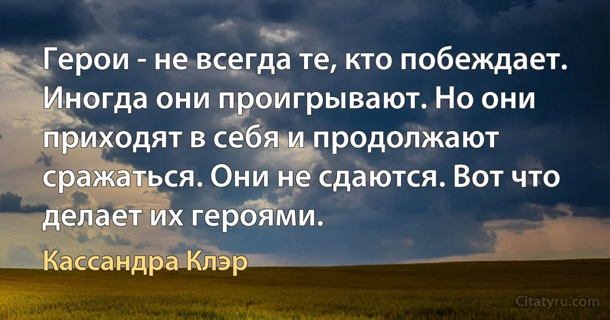 Герои - не всегда те, кто побеждает. Иногда они проигрывают. Но они приходят в себя и продолжают сражаться. Они не сдаются. Вот что делает их героями. (Кассандра Клэр)