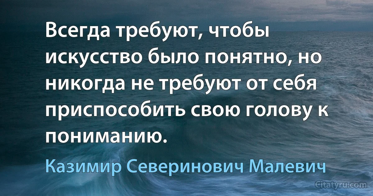 Всегда требуют, чтобы искусство было понятно, но никогда не требуют от себя приспособить свою голову к пониманию. (Казимир Северинович Малевич)