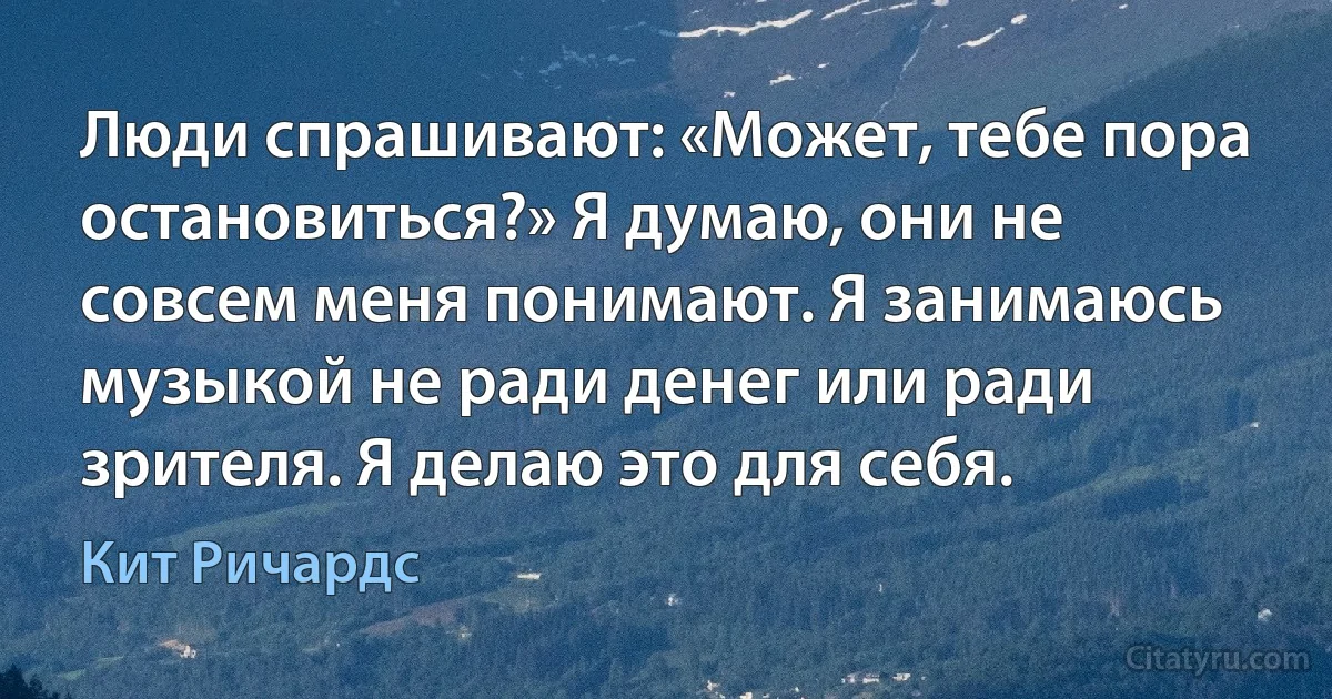 Люди спрашивают: «Может, тебе пора остановиться?» Я думаю, они не совсем меня понимают. Я занимаюсь музыкой не ради денег или ради зрителя. Я делаю это для себя. (Кит Ричардс)