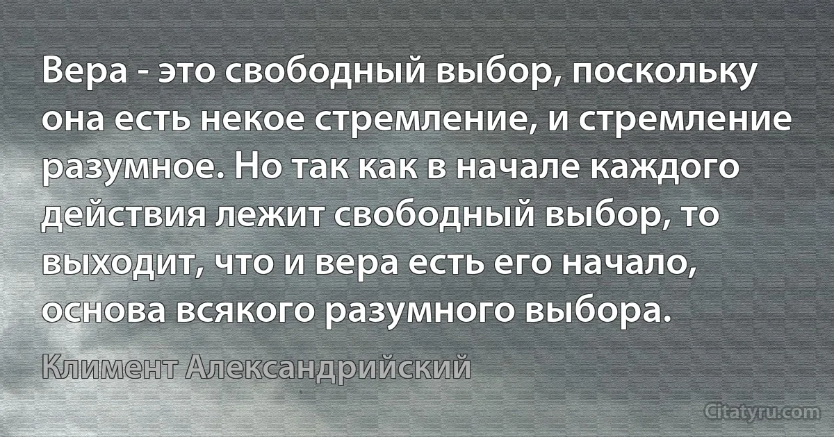 Вера - это свободный выбор, поскольку она есть некое стремление, и стремление разумное. Но так как в начале каждого действия лежит свободный выбор, то выходит, что и вера есть его начало, основа всякого разумного выбора. (Климент Александрийский)