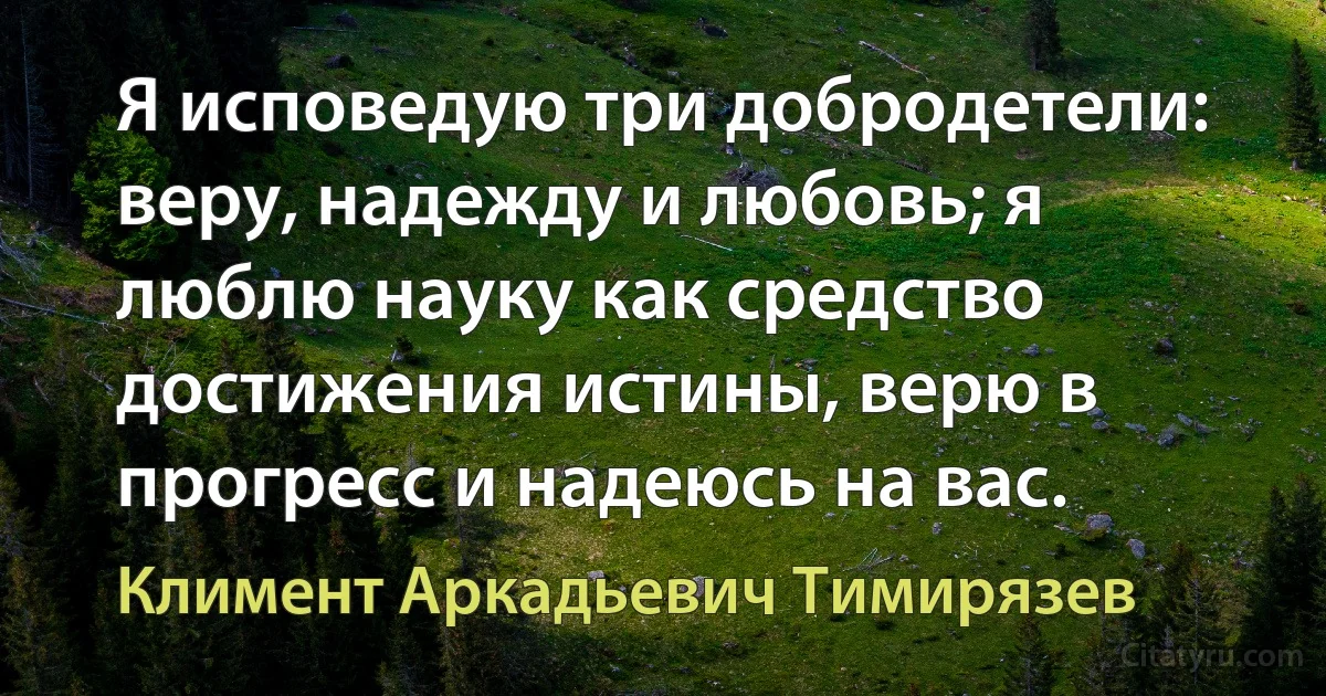 Я исповедую три добродетели: веру, надежду и любовь; я люблю науку как средство достижения истины, верю в прогресс и надеюсь на вас. (Климент Аркадьевич Тимирязев)