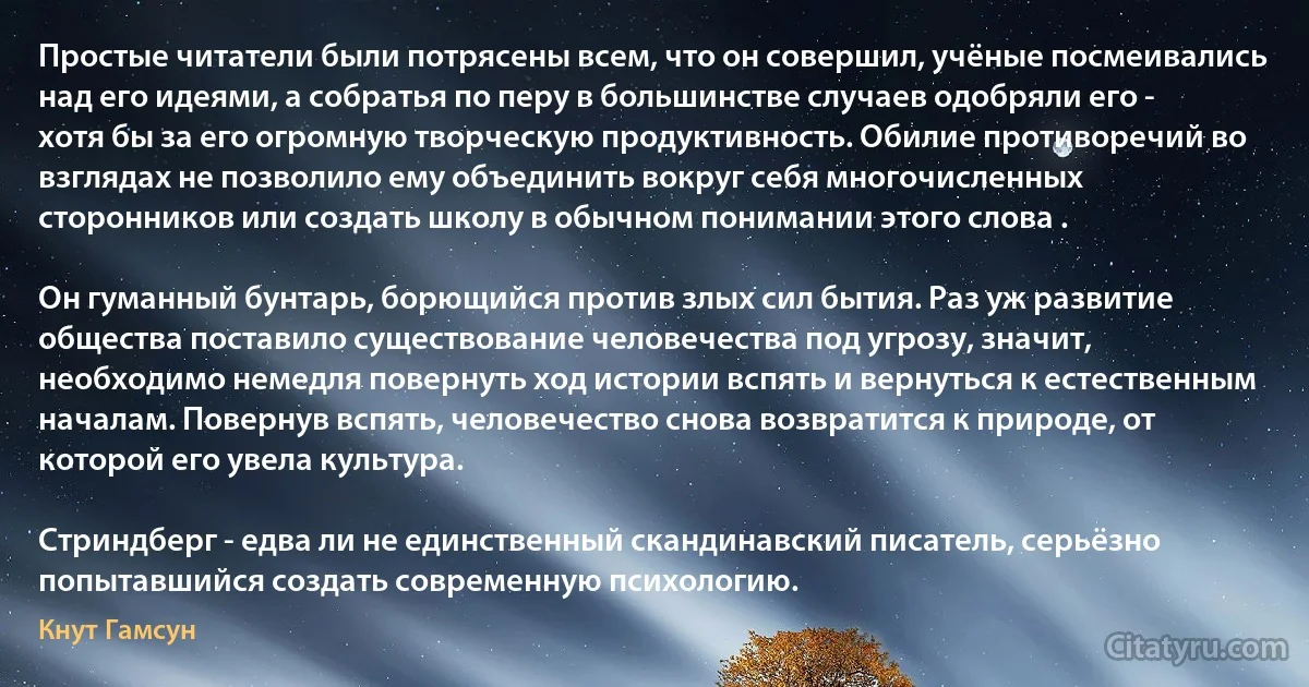 Простые читатели были потрясены всем, что он совершил, учёные посмеивались над его идеями, а собратья по перу в большинстве случаев одобряли его - хотя бы за его огромную творческую продуктивность. Обилие противоречий во взглядах не позволило ему объединить вокруг себя многочисленных сторонников или создать школу в обычном понимании этого слова .

Он гуманный бунтарь, борющийся против злых сил бытия. Раз уж развитие общества поставило существование человечества под угрозу, значит, необходимо немедля повернуть ход истории вспять и вернуться к естественным началам. Повернув вспять, человечество снова возвратится к природе, от которой его увела культура.

Стриндберг - едва ли не единственный скандинавский писатель, серьёзно попытавшийся создать современную психологию. (Кнут Гамсун)