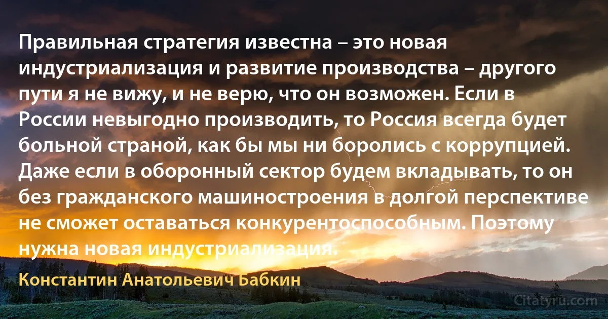 Правильная стратегия известна – это новая индустриализация и развитие производства – другого пути я не вижу, и не верю, что он возможен. Если в России невыгодно производить, то Россия всегда будет больной страной, как бы мы ни боролись с коррупцией. Даже если в оборонный сектор будем вкладывать, то он без гражданского машиностроения в долгой перспективе не сможет оставаться конкурентоспособным. Поэтому нужна новая индустриализация. (Константин Анатольевич Бабкин)