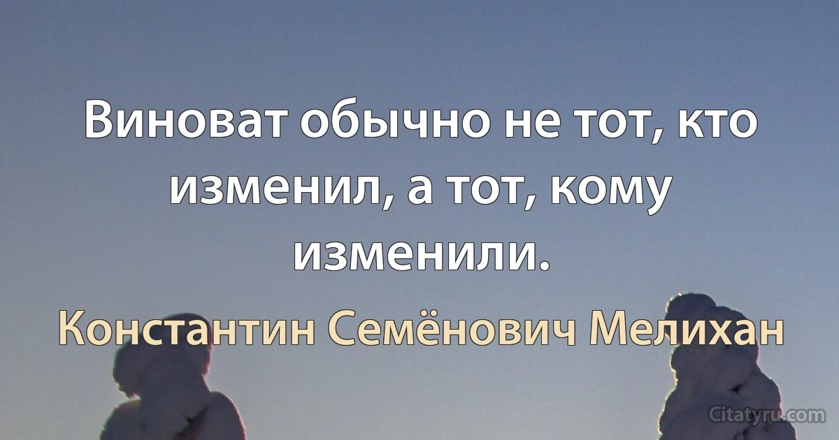 Виноват обычно не тот, кто изменил, а тот, кому изменили. (Константин Семёнович Мелихан)