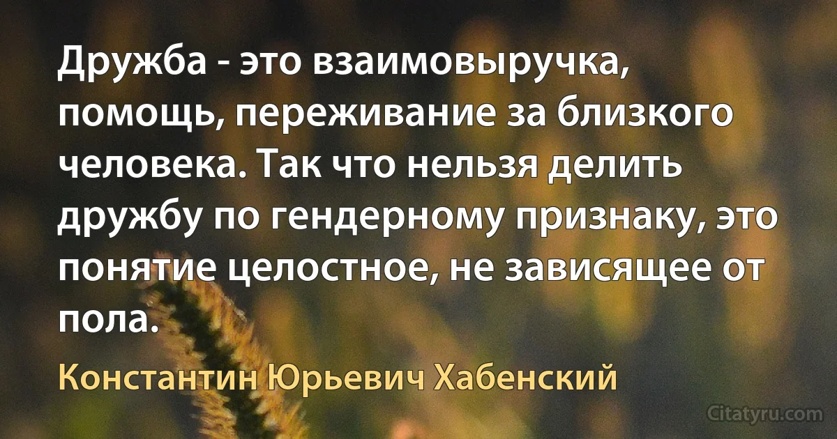 Дружба - это взаимовыручка, помощь, переживание за близкого человека. Так что нельзя делить дружбу по гендерному признаку, это понятие целостное, не зависящее от пола. (Константин Юрьевич Хабенский)