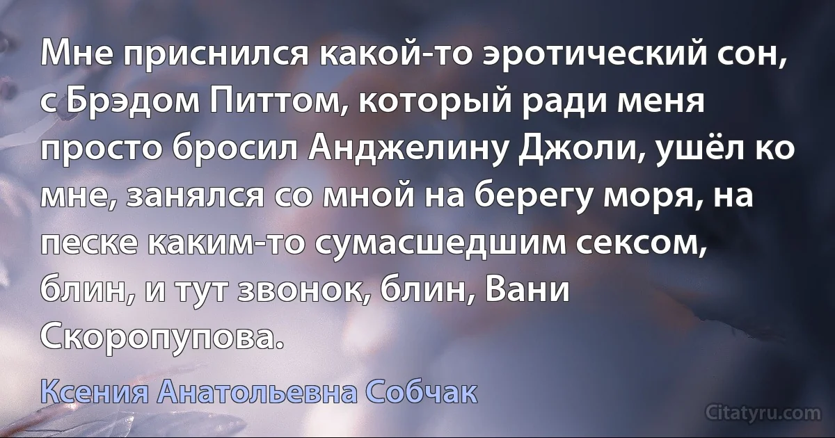 Мне приснился какой-то эротический сон, с Брэдом Питтом, который ради меня просто бросил Анджелину Джоли, ушёл ко мне, занялся со мной на берегу моря, на песке каким-то сумасшедшим сексом, блин, и тут звонок, блин, Вани Скоропупова. (Ксения Анатольевна Собчак)