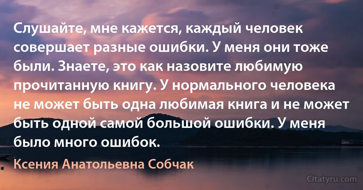 Слушайте, мне кажется, каждый человек совершает разные ошибки. У меня они тоже были. Знаете, это как назовите любимую прочитанную книгу. У нормального человека не может быть одна любимая книга и не может быть одной самой большой ошибки. У меня было много ошибок. (Ксения Анатольевна Собчак)