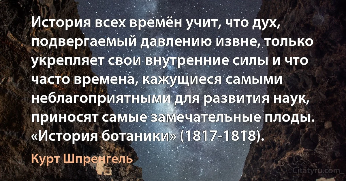 История всех времён учит, что дух, подвергаемый давлению извне, только укрепляет свои внутренние силы и что часто времена, кажущиеся самыми неблагоприятными для развития наук, приносят самые замечательные плоды. «История ботаники» (1817-1818). (Курт Шпренгель)