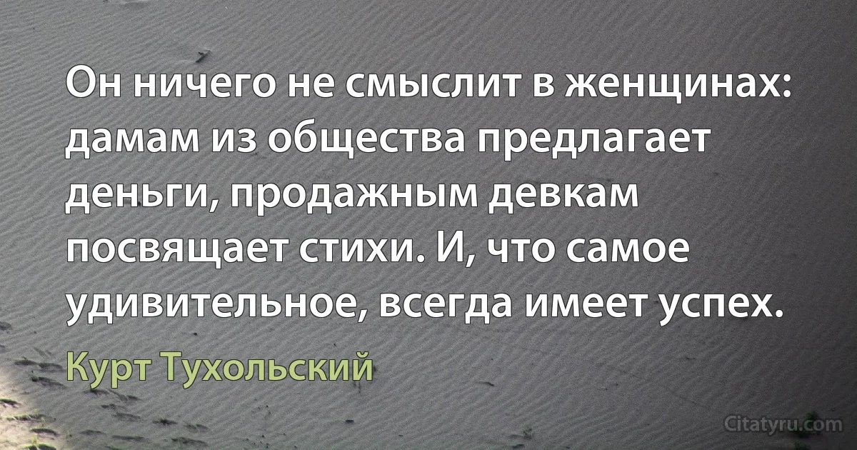 Он ничего не смыслит в женщинах: дамам из общества предлагает деньги, продажным девкам посвящает стихи. И, что самое удивительное, всегда имеет успех. (Курт Тухольский)