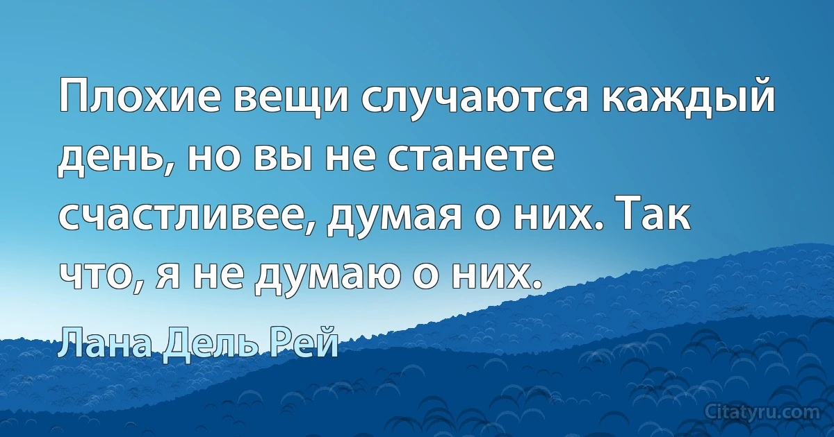 Плохие вещи случаются каждый день, но вы не станете счастливее, думая о них. Так что, я не думаю о них. (Лана Дель Рей)