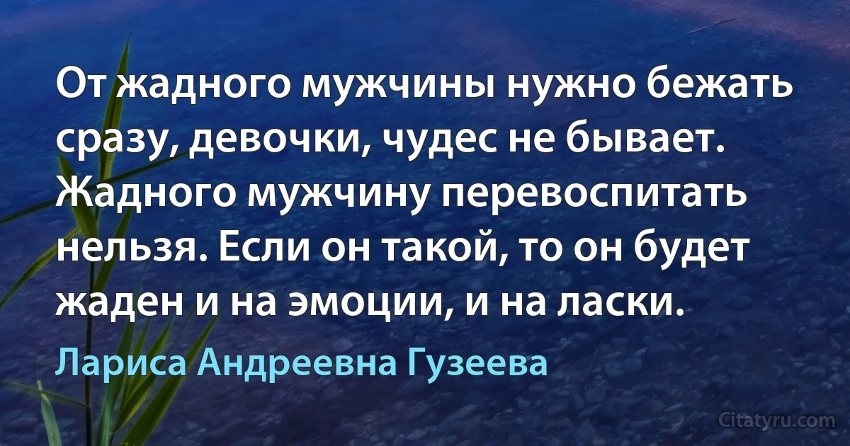 От жадного мужчины нужно бежать сразу, девочки, чудес не бывает. Жадного мужчину перевоспитать нельзя. Если он такой, то он будет жаден и на эмоции, и на ласки. (Лариса Андреевна Гузеева)