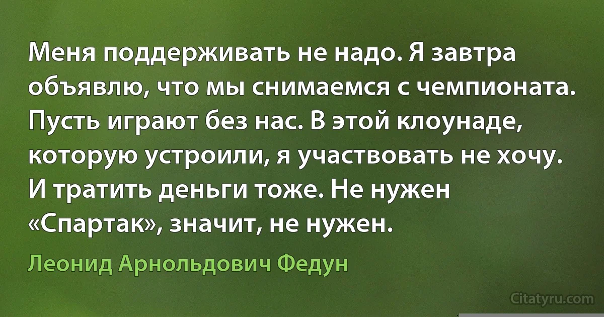 Меня поддерживать не надо. Я завтра объявлю, что мы снимаемся с чемпионата. Пусть играют без нас. В этой клоунаде, которую устроили, я участвовать не хочу. И тратить деньги тоже. Не нужен «Спартак», значит, не нужен. (Леонид Арнольдович Федун)