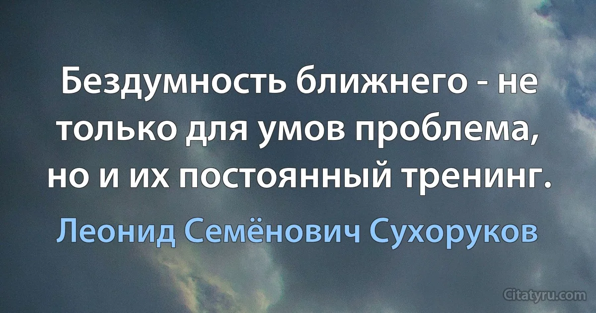 Бездумность ближнего - не только для умов проблема, но и их постоянный тренинг. (Леонид Семёнович Сухоруков)