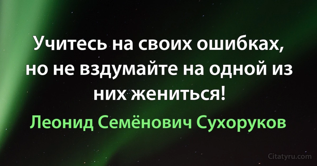 Учитесь на своих ошибках, но не вздумайте на одной из них жениться! (Леонид Семёнович Сухоруков)