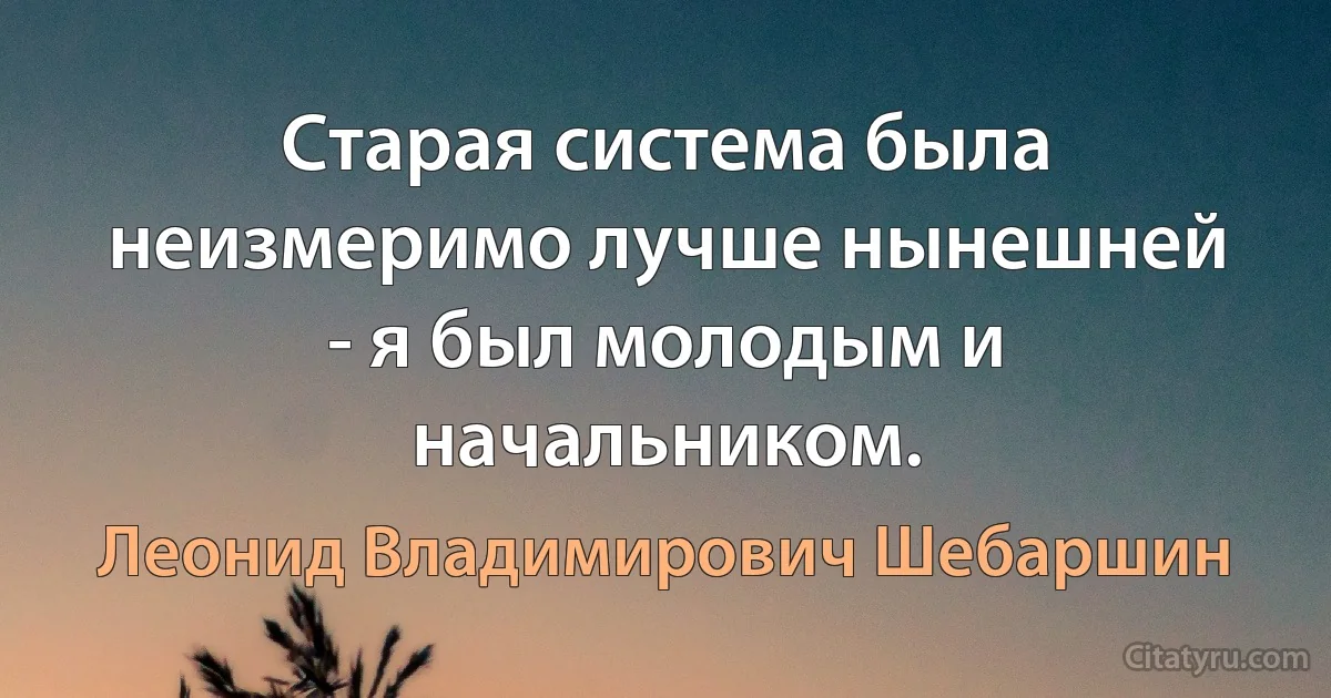 Старая система была неизмеримо лучше нынешней - я был молодым и начальником. (Леонид Владимирович Шебаршин)