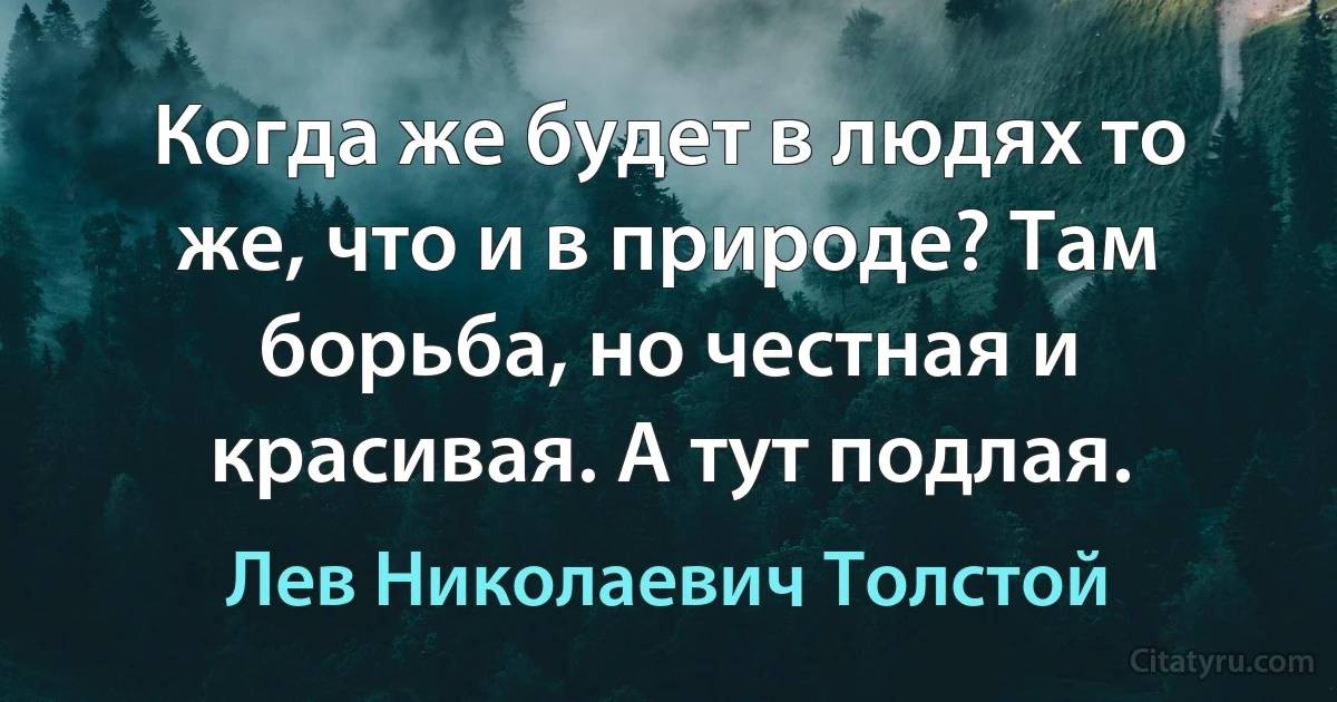 Когда же будет в людях то же, что и в природе? Там борьба, но честная и красивая. А тут подлая. (Лев Николаевич Толстой)