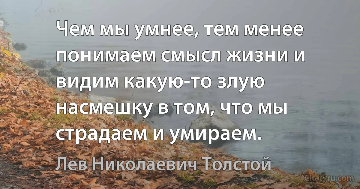 Чем мы умнее, тем менее понимаем смысл жизни и видим какую-то злую насмешку в том, что мы страдаем и умираем. (Лев Николаевич Толстой)