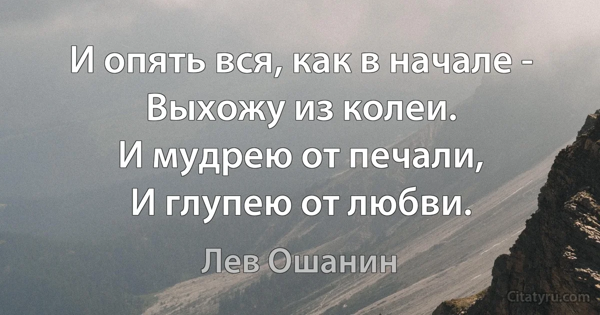 И опять вся, как в начале -
Выхожу из колеи.
И мудрею от печали,
И глупею от любви. (Лев Ошанин)