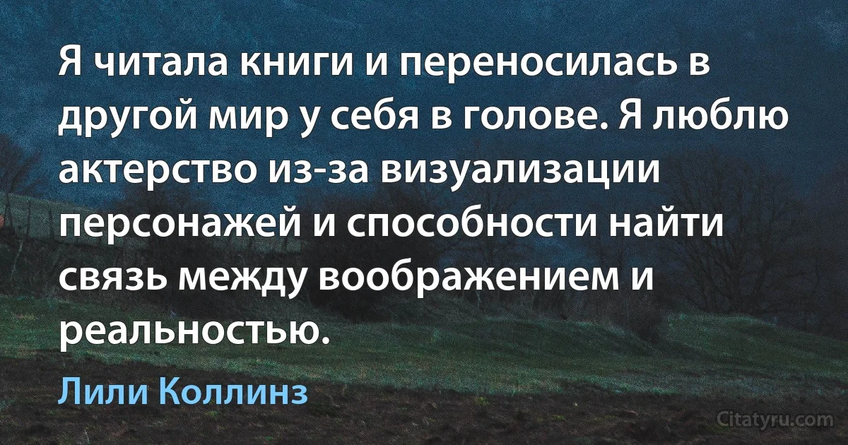 Я читала книги и переносилась в другой мир у себя в голове. Я люблю актерство из-за визуализации персонажей и способности найти связь между воображением и реальностью. (Лили Коллинз)