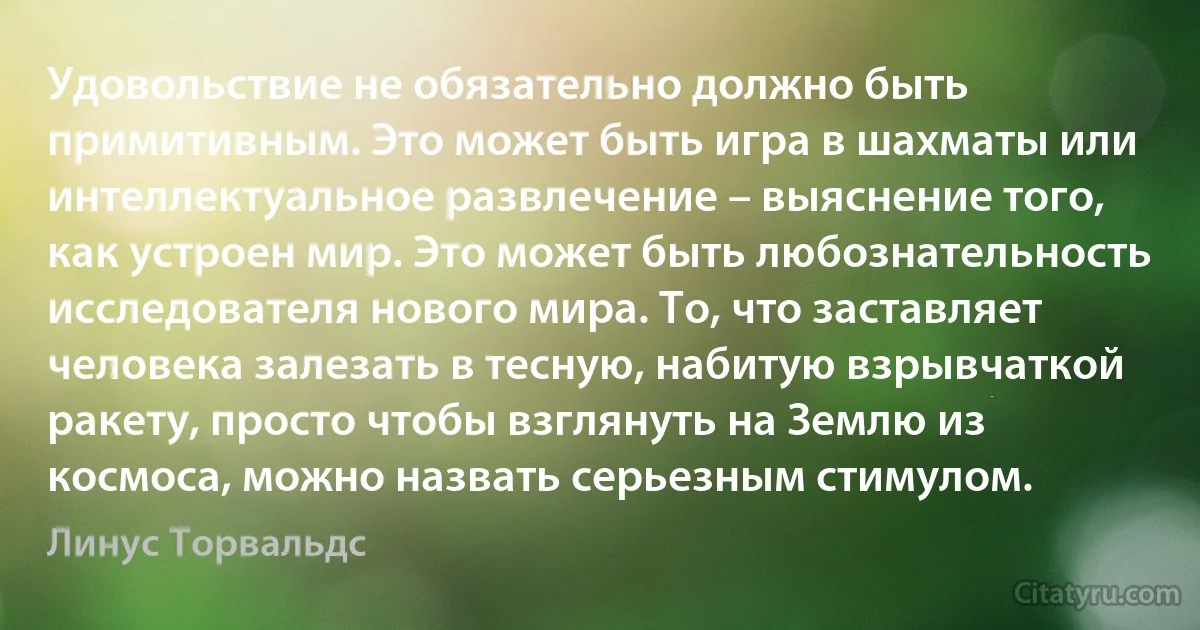 Удовольствие не обязательно должно быть примитивным. Это может быть игра в шахматы или интеллектуальное развлечение – выяснение того, как устроен мир. Это может быть любознательность исследователя нового мира. То, что заставляет человека залезать в тесную, набитую взрывчаткой ракету, просто чтобы взглянуть на Землю из космоса, можно назвать серьезным стимулом. (Линус Торвальдс)