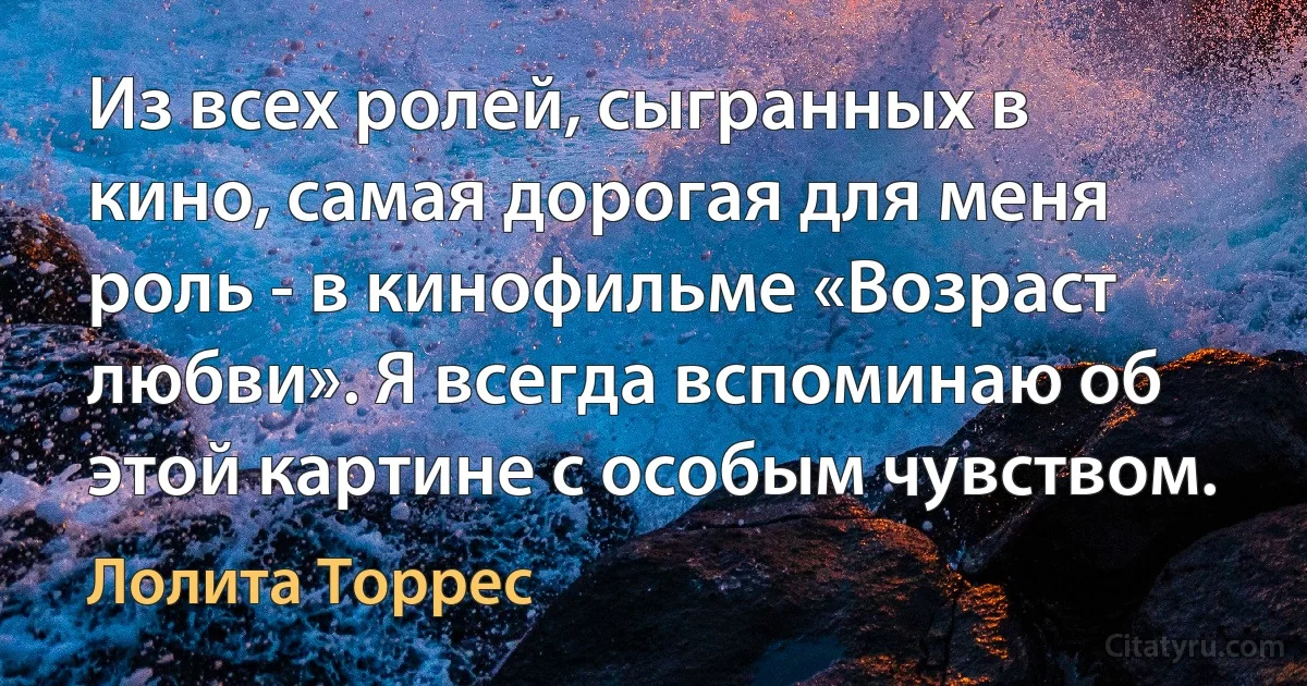 Из всех ролей, сыгранных в кино, самая дорогая для меня роль - в кинофильме «Возраст любви». Я всегда вспоминаю об этой картине с особым чувством. (Лолита Торрес)