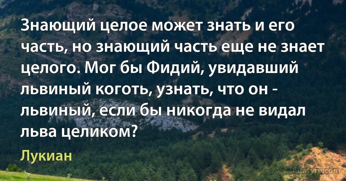 Знающий целое может знать и его часть, но знающий часть еще не знает целого. Мог бы Фидий, увидавший львиный коготь, узнать, что он - львиный, если бы никогда не видал льва целиком? (Лукиан)