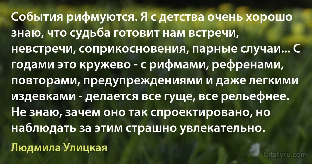 События рифмуются. Я с детства очень хорошо знаю, что судьба готовит нам встречи, невстречи, соприкосновения, парные случаи... С годами это кружево - с рифмами, рефренами, повторами, предупреждениями и даже легкими издевками - делается все гуще, все рельефнее. Не знаю, зачем оно так спроектировано, но наблюдать за этим страшно увлекательно. (Людмила Улицкая)