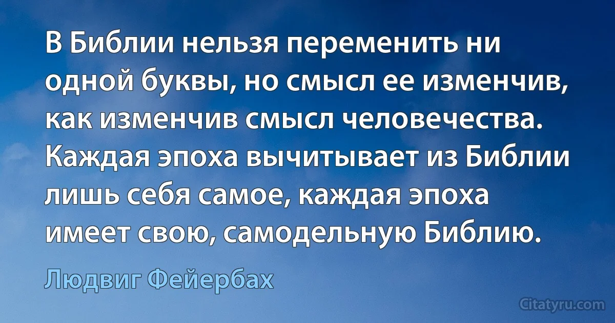 В Библии нельзя переменить ни одной буквы, но смысл ее изменчив, как изменчив смысл человечества. Каждая эпоха вычитывает из Библии лишь себя самое, каждая эпоха имеет свою, самодельную Библию. (Людвиг Фейербах)