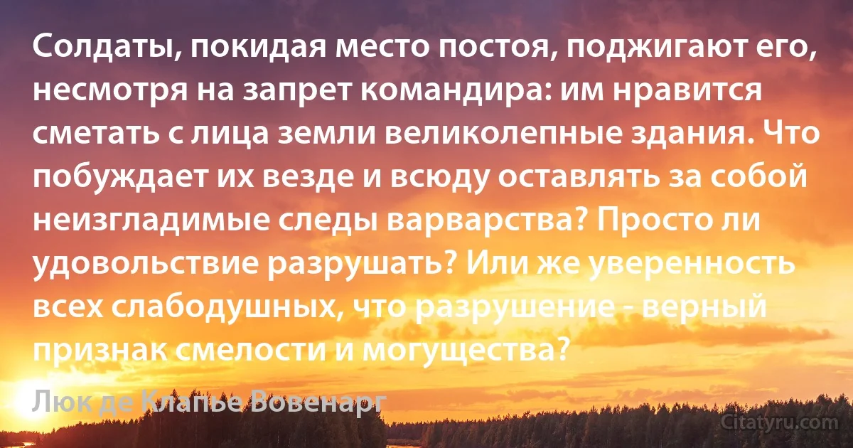 Солдаты, покидая место постоя, поджигают его, несмотря на запрет командира: им нравится сметать с лица земли великолепные здания. Что побуждает их везде и всюду оставлять за собой неизгладимые следы варварства? Просто ли удовольствие разрушать? Или же уверенность всех слабодушных, что разрушение - верный признак смелости и могущества? (Люк де Клапье Вовенарг)