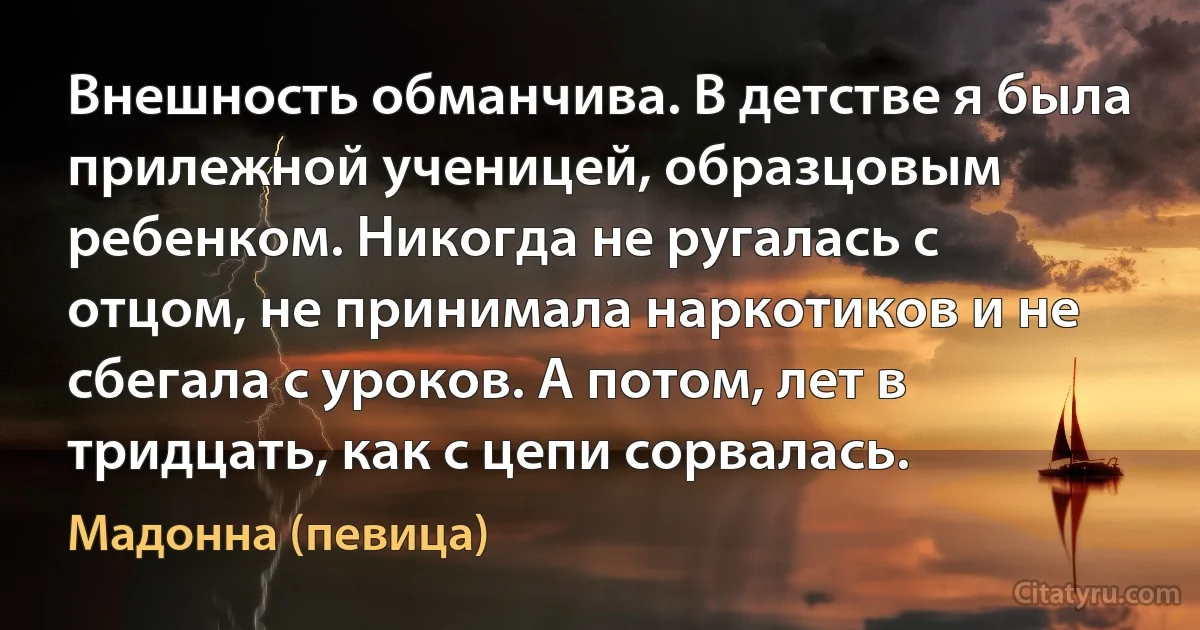 Внешность обманчива. В детстве я была прилежной ученицей, образцовым ребенком. Никогда не ругалась с отцом, не принимала наркотиков и не сбегала с уроков. А потом, лет в тридцать, как с цепи сорвалась. (Мадонна (певица))