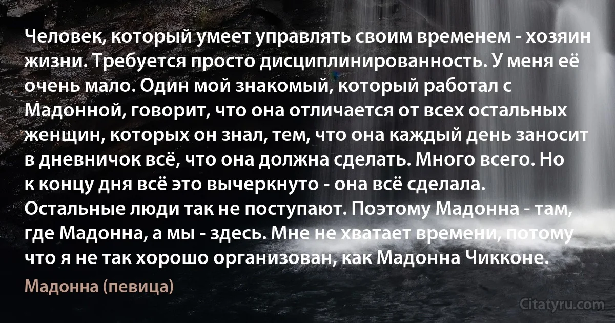 Человек, который умеет управлять своим временем - хозяин жизни. Требуется просто дисциплинированность. У меня её очень мало. Один мой знакомый, который работал с Мадонной, говорит, что она отличается от всех остальных женщин, которых он знал, тем, что она каждый день заносит в дневничок всё, что она должна сделать. Много всего. Но к концу дня всё это вычеркнуто - она всё сделала. Остальные люди так не поступают. Поэтому Мадонна - там, где Мадонна, а мы - здесь. Мне не хватает времени, потому что я не так хорошо организован, как Мадонна Чикконе. (Мадонна (певица))