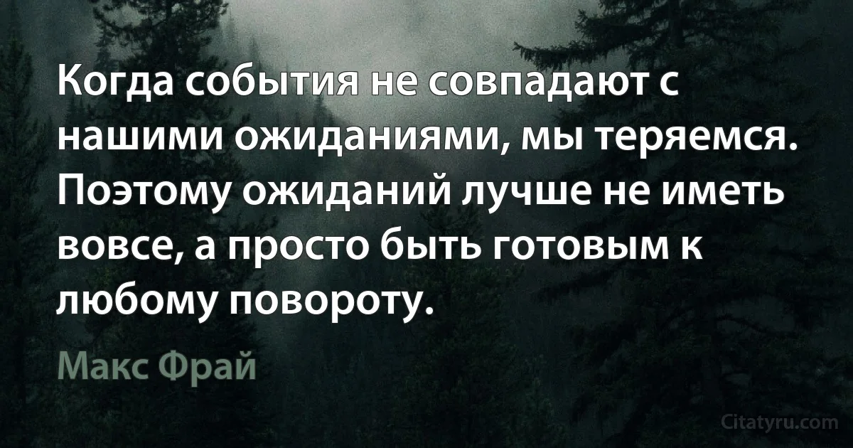 Когда события не совпадают с нашими ожиданиями, мы теряемся. Поэтому ожиданий лучше не иметь вовсе, а просто быть готовым к любому повороту. (Макс Фрай)