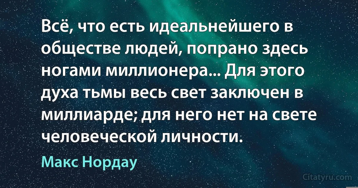 Всё, что есть идеальнейшего в обществе людей, попрано здесь ногами миллионера... Для этого духа тьмы весь свет заключен в миллиарде; для него нет на свете человеческой личности. (Макс Нордау)