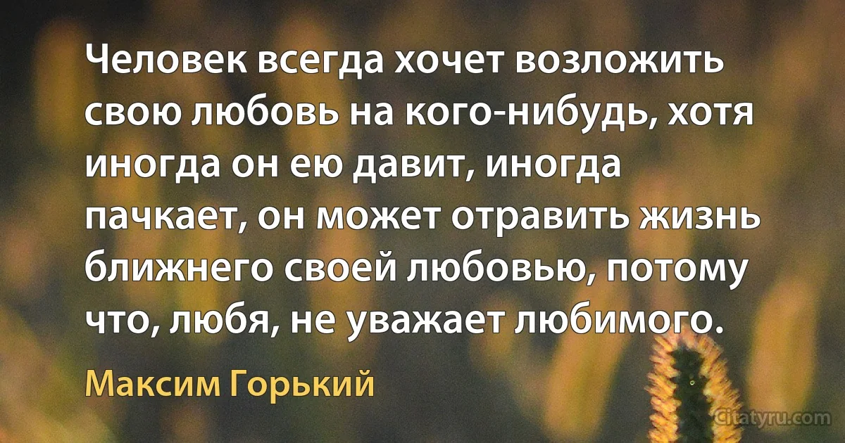 Человек всегда хочет возложить свою любовь на кого-нибудь, хотя иногда он ею давит, иногда пачкает, он может отравить жизнь ближнего своей любовью, потому что, любя, не уважает любимого. (Максим Горький)