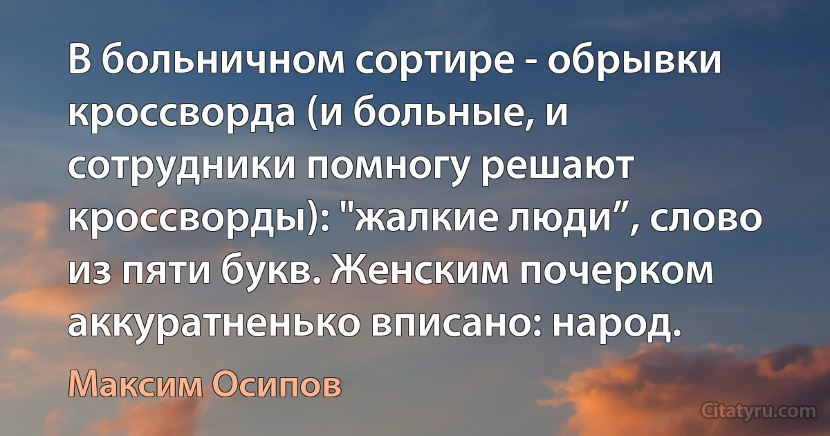 В больничном сортире - обрывки кроссворда (и больные, и сотрудники помногу решают кроссворды): "жалкие люди”, слово из пяти букв. Женским почерком аккуратненько вписано: народ. (Максим Осипов)