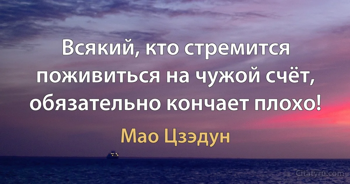 Всякий, кто стремится поживиться на чужой счёт, обязательно кончает плохо! (Мао Цзэдун)