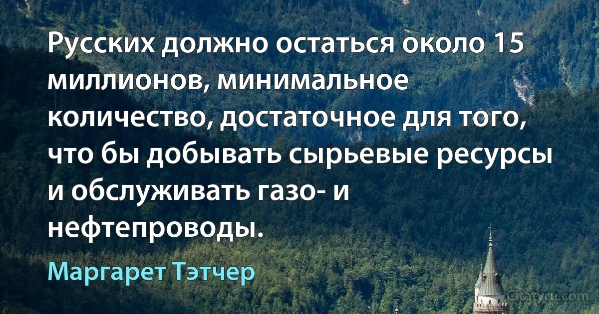 Русских должно остаться около 15 миллионов, минимальное количество, достаточное для того, что бы добывать сырьевые ресурсы и обслуживать газо- и нефтепроводы. (Маргарет Тэтчер)