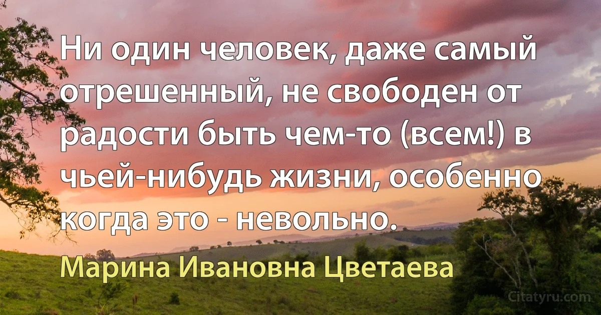 Ни один человек, даже самый отрешенный, не свободен от радости быть чем-то (всем!) в чьей-нибудь жизни, особенно когда это - невольно. (Марина Ивановна Цветаева)