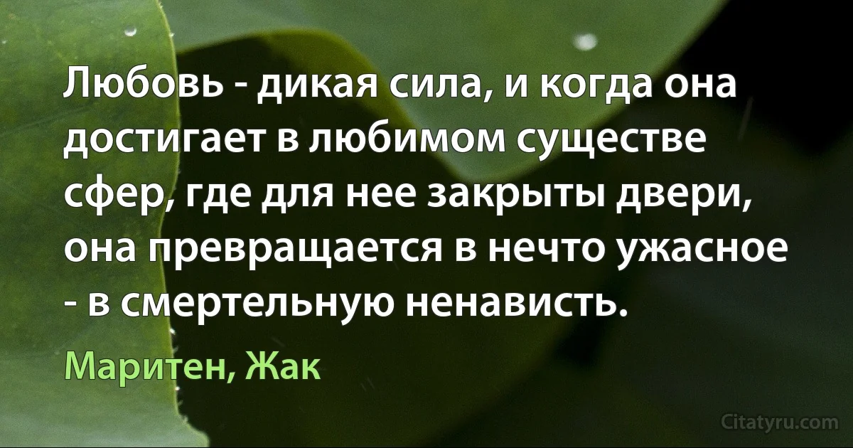 Любовь - дикая сила, и когда она достигает в любимом существе сфер, где для нее закрыты двери, она превращается в нечто ужасное - в смертельную ненависть. (Маритен, Жак)