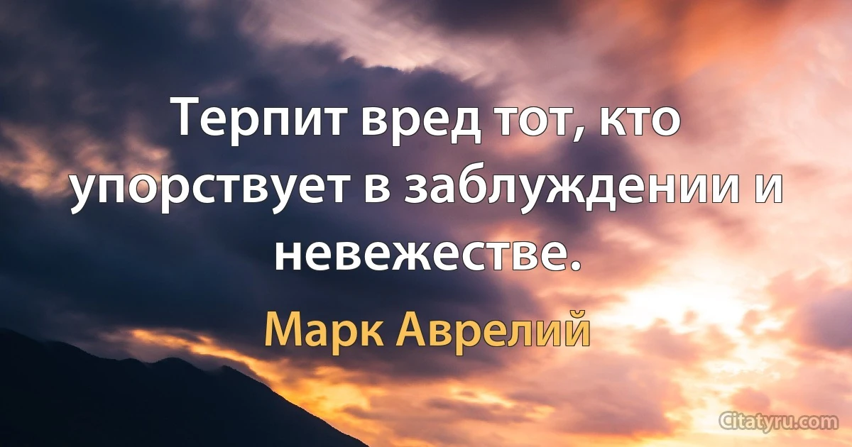 Терпит вред тот, кто упорствует в заблуждении и невежестве. (Марк Аврелий)